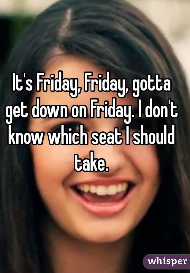 It's Friday, Friday, gotta get down on Friday. I don't know which seat I should take.