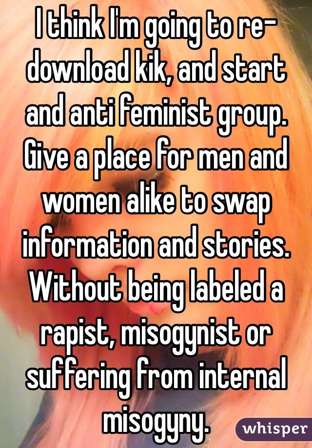 I think I'm going to re-download kik, and start and anti feminist group. Give a place for men and women alike to swap information and stories. Without being labeled a rapist, misogynist or suffering from internal misogyny. 
