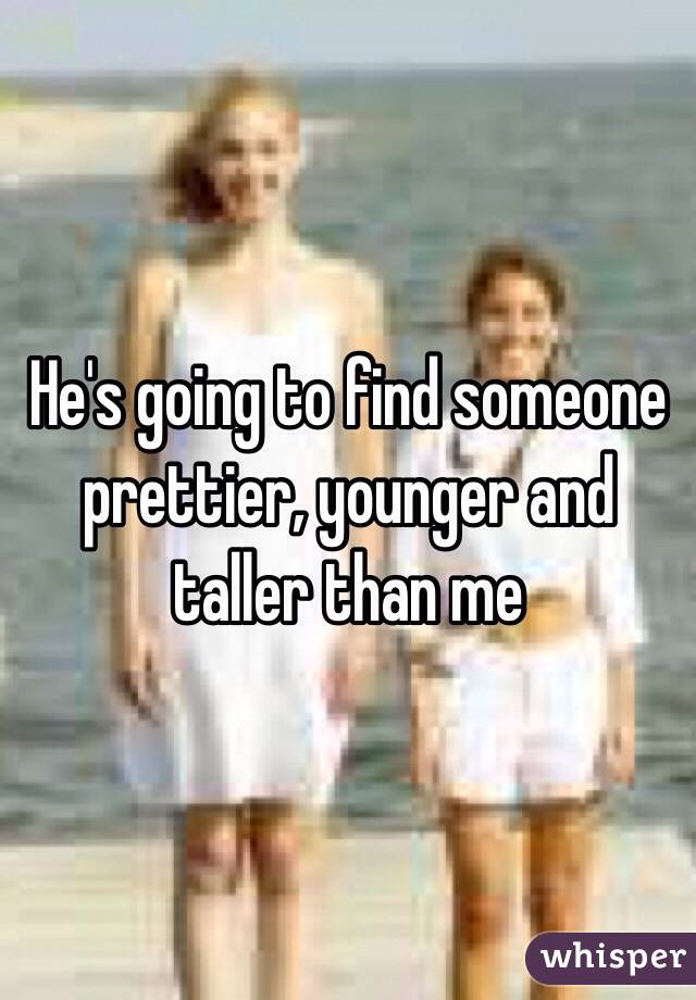 He's going to find someone prettier, younger and taller than me 