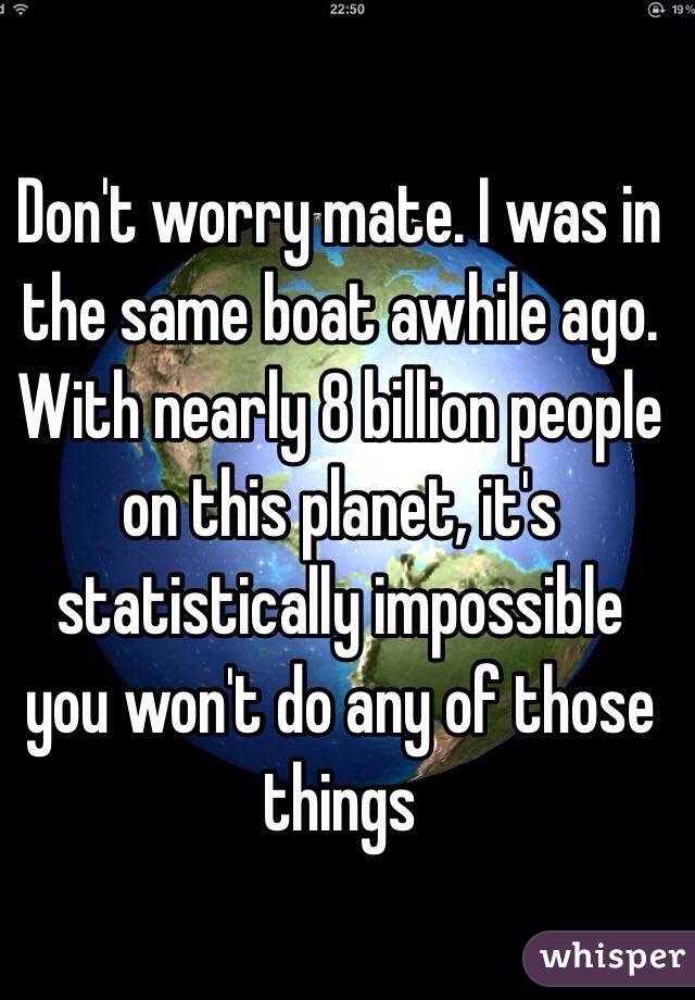 Don't worry mate. I was in the same boat awhile ago. With nearly 8 billion people on this planet, it's statistically impossible you won't do any of those things 