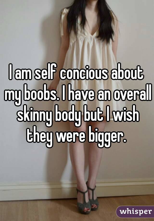 I am self concious about my boobs. I have an overall skinny body but I wish they were bigger. 