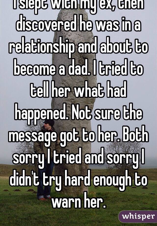 I slept with my ex, then discovered he was in a relationship and about to become a dad. I tried to tell her what had happened. Not sure the message got to her. Both sorry I tried and sorry I didn't try hard enough to warn her.