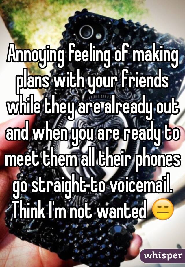 Annoying feeling of making plans with your friends while they are already out and when you are ready to meet them all their phones go straight to voicemail. Think I'm not wanted 😑