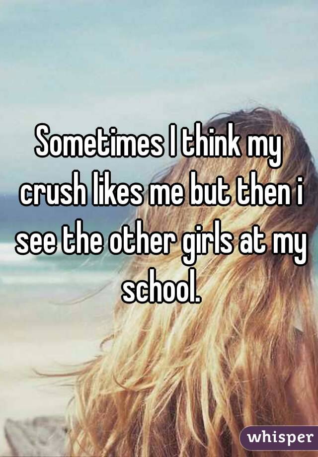 Sometimes I think my crush likes me but then i see the other girls at my school.