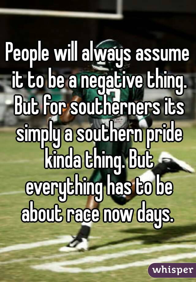 People will always assume it to be a negative thing. But for southerners its simply a southern pride kinda thing. But everything has to be about race now days. 