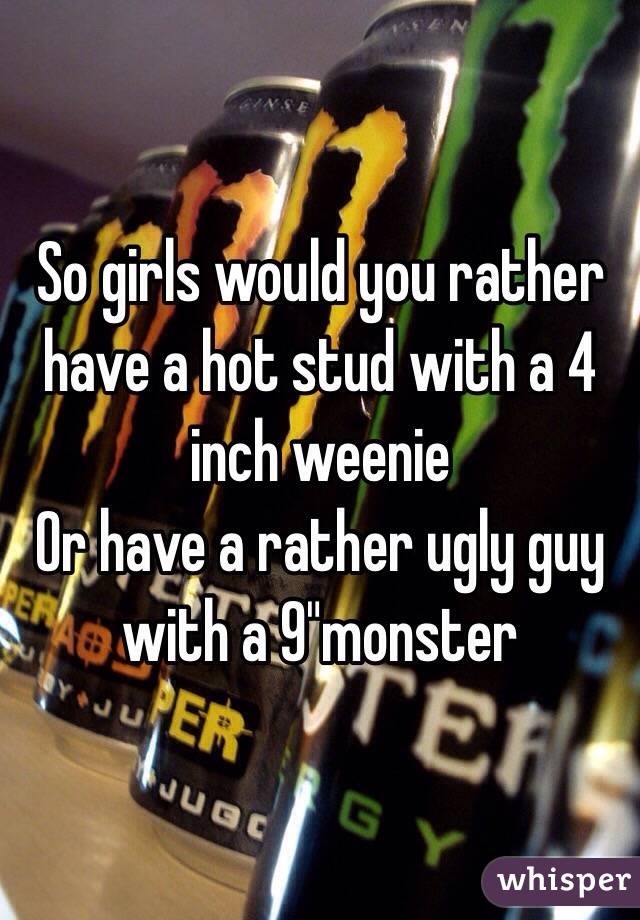 So girls would you rather have a hot stud with a 4 inch weenie 
Or have a rather ugly guy with a 9"monster 