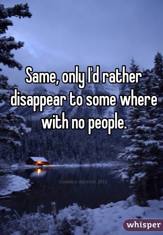 Same, only I'd rather disappear to some where with no people. 