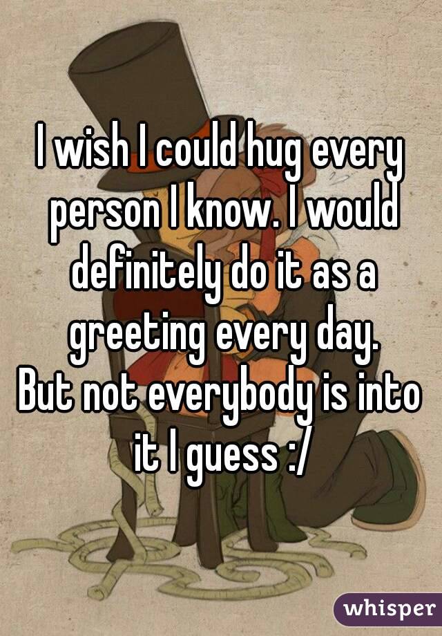I wish I could hug every person I know. I would definitely do it as a greeting every day.
But not everybody is into it I guess :/