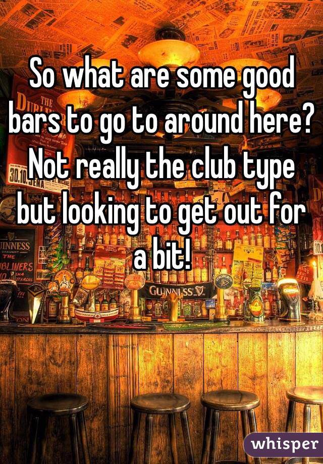 So what are some good bars to go to around here? Not really the club type but looking to get out for a bit! 