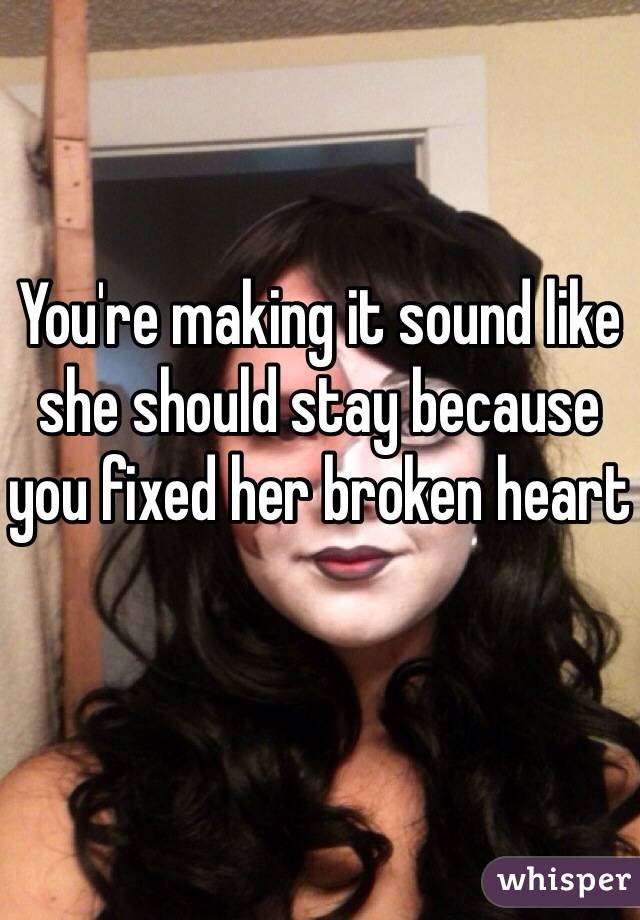 You're making it sound like she should stay because you fixed her broken heart