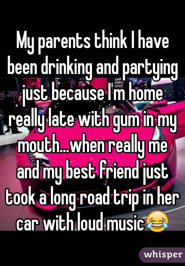 My parents think I have been drinking and partying just because I'm home really late with gum in my mouth...when really me and my best friend just took a long road trip in her car with loud music😂