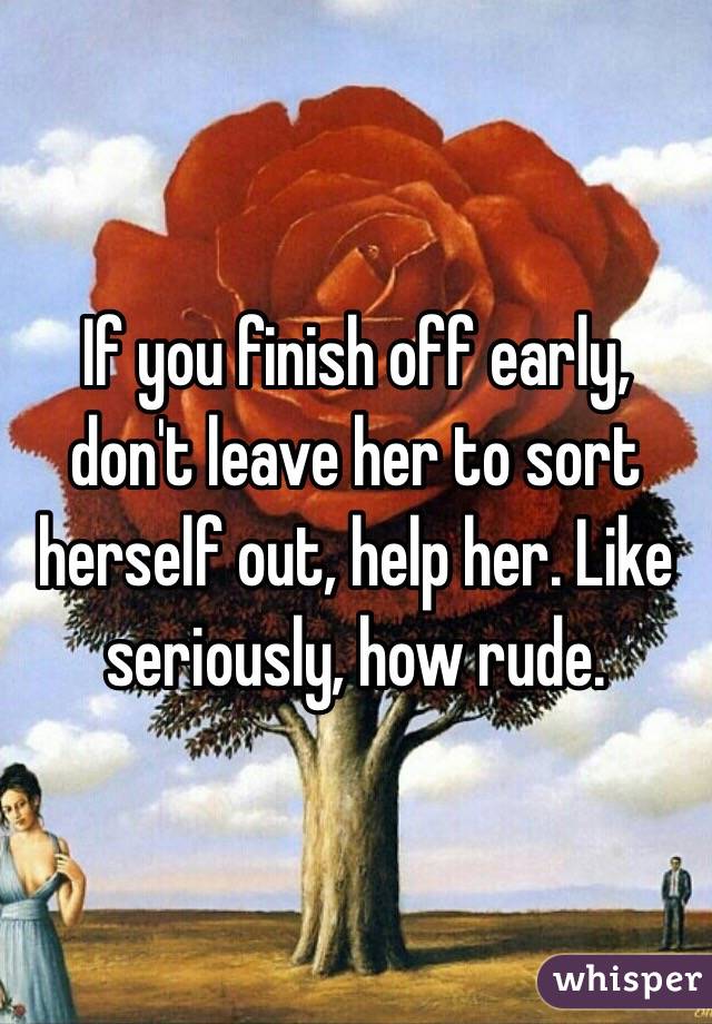 If you finish off early, don't leave her to sort herself out, help her. Like seriously, how rude.