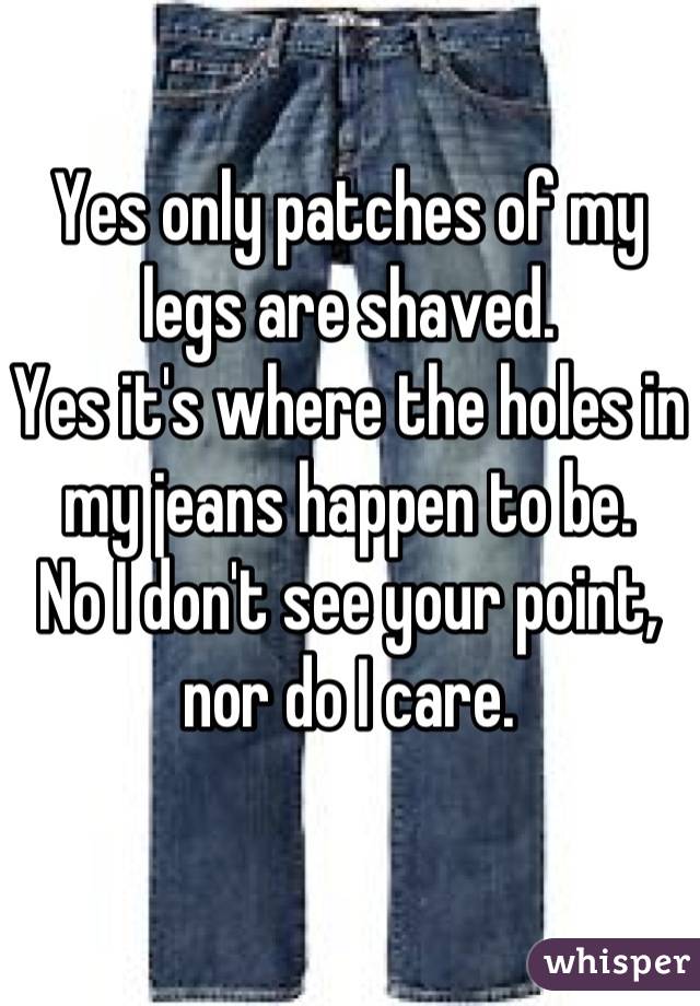 Yes only patches of my legs are shaved.
Yes it's where the holes in my jeans happen to be.
No I don't see your point, nor do I care.