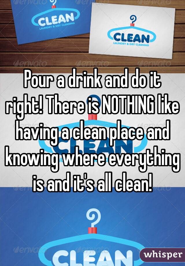 Pour a drink and do it right! There is NOTHING like having a clean place and knowing where everything is and it's all clean!