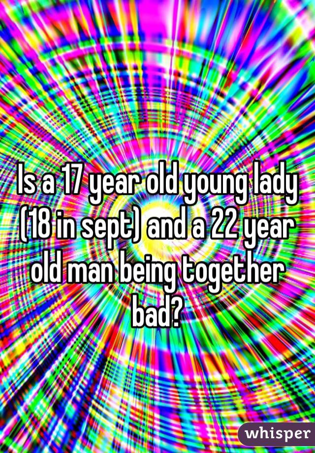 Is a 17 year old young lady (18 in sept) and a 22 year old man being together bad? 