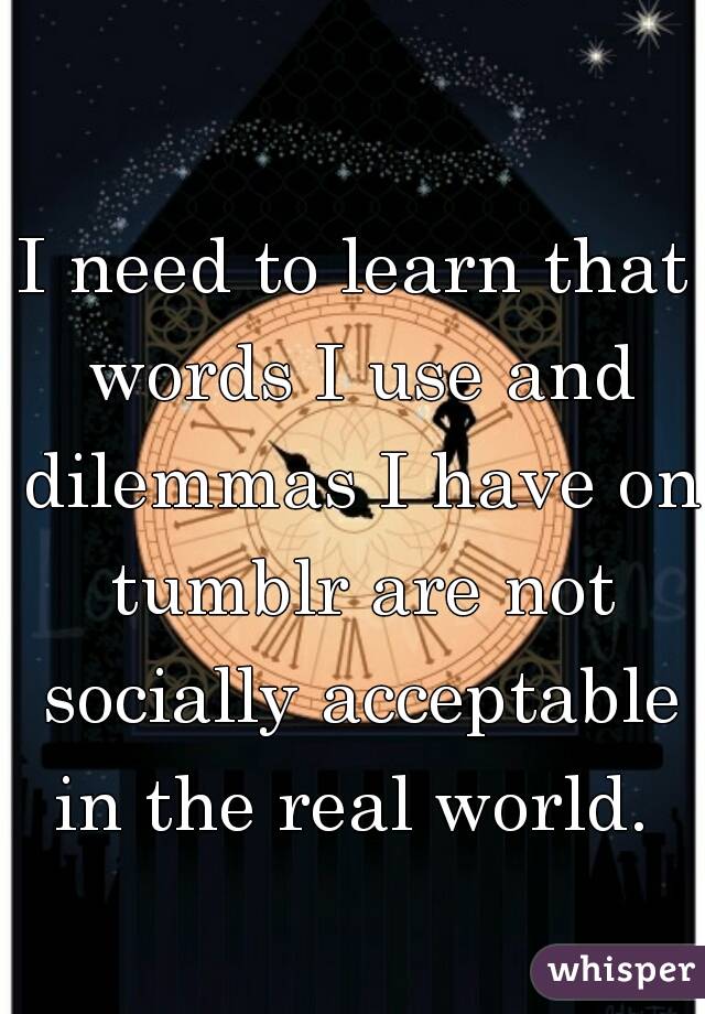 I need to learn that words I use and dilemmas I have on tumblr are not socially acceptable in the real world. 