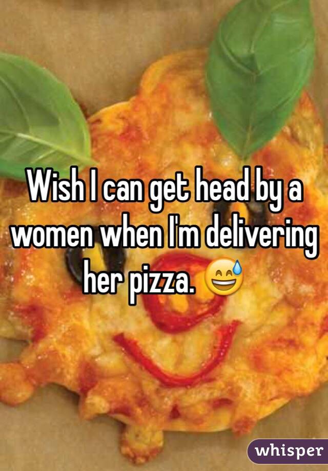 Wish I can get head by a women when I'm delivering her pizza. 😅