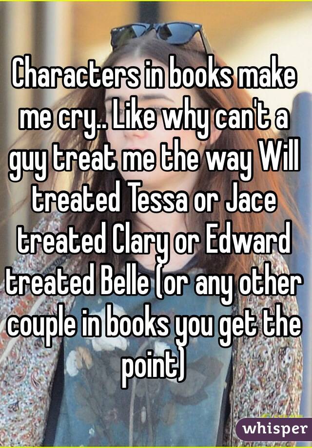 Characters in books make me cry.. Like why can't a guy treat me the way Will treated Tessa or Jace treated Clary or Edward treated Belle (or any other couple in books you get the point)