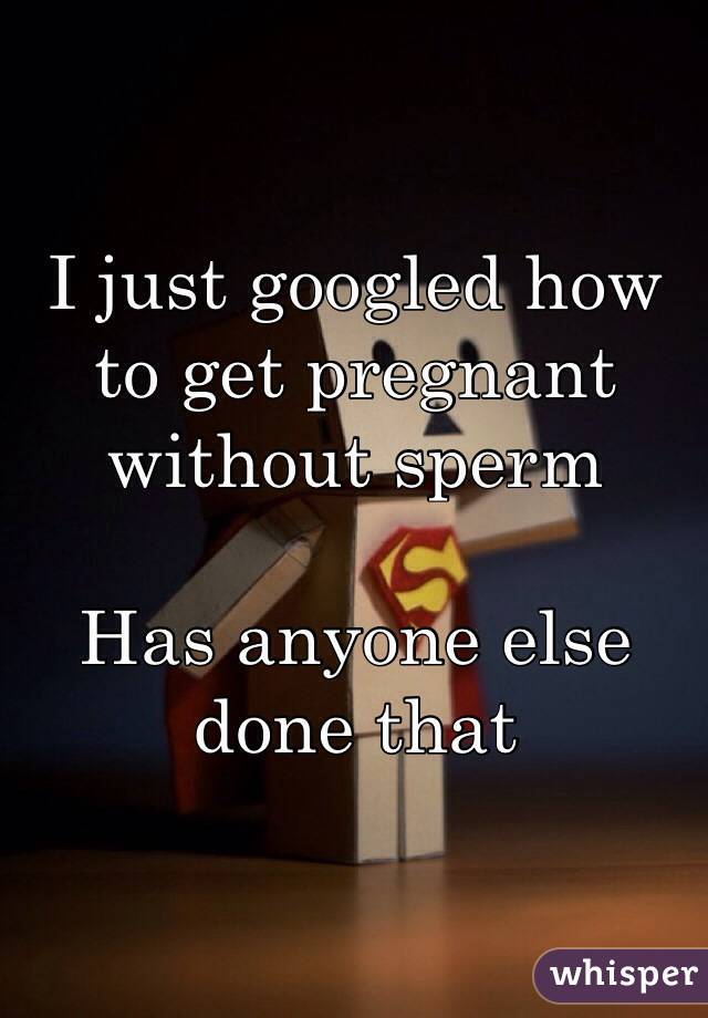 I just googled how to get pregnant without sperm

Has anyone else done that