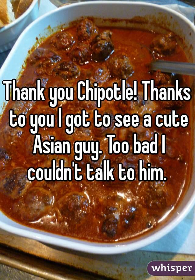 Thank you Chipotle! Thanks to you I got to see a cute Asian guy. Too bad I couldn't talk to him. 