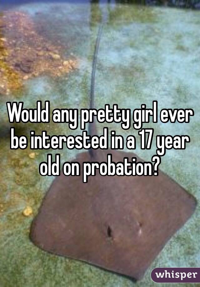 Would any pretty girl ever be interested in a 17 year old on probation?