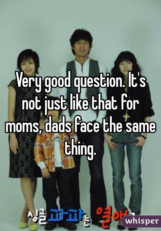 Very good question. It's not just like that for moms, dads face the same thing. 
