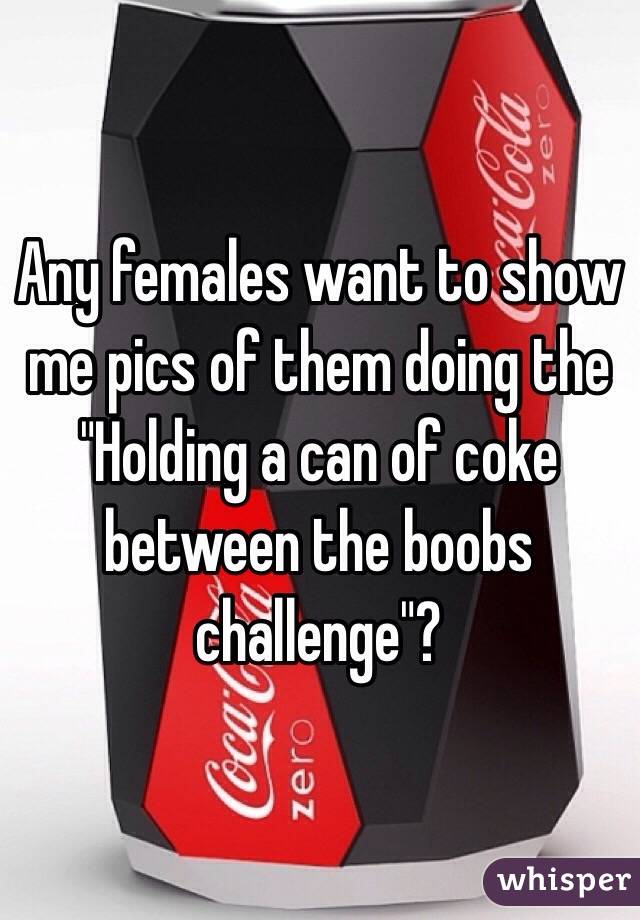 Any females want to show me pics of them doing the "Holding a can of coke between the boobs challenge"?