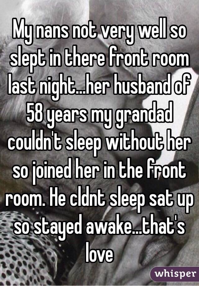 My nans not very well so slept in there front room last night...her husband of 58 years my grandad couldn't sleep without her so joined her in the front room. He cldnt sleep sat up so stayed awake...that's love