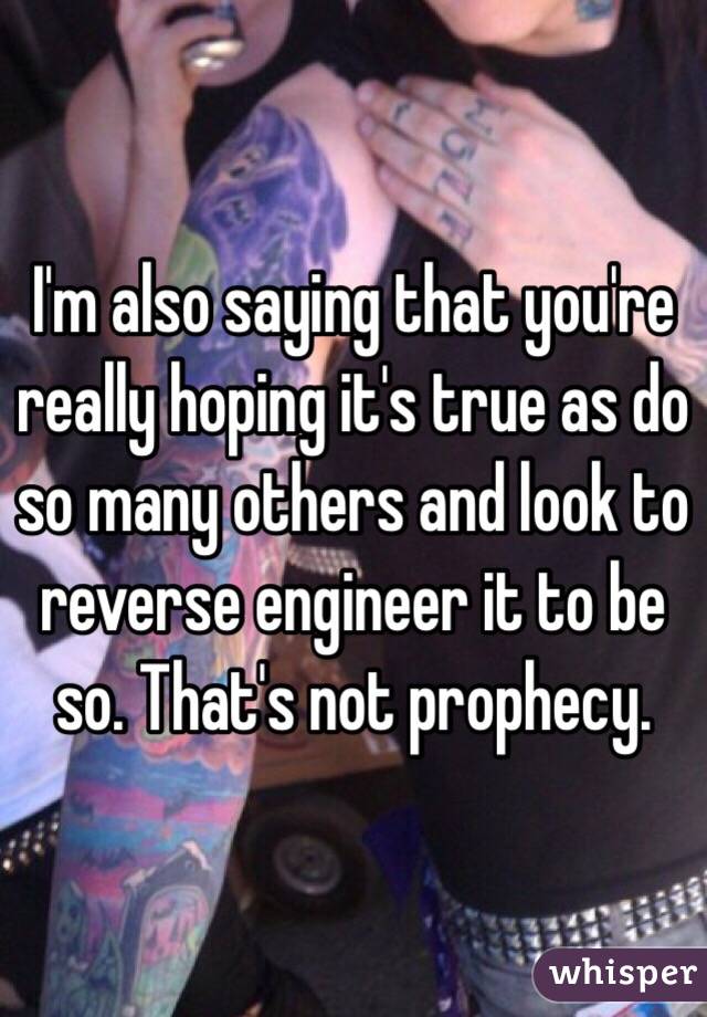 I'm also saying that you're really hoping it's true as do so many others and look to reverse engineer it to be so. That's not prophecy. 