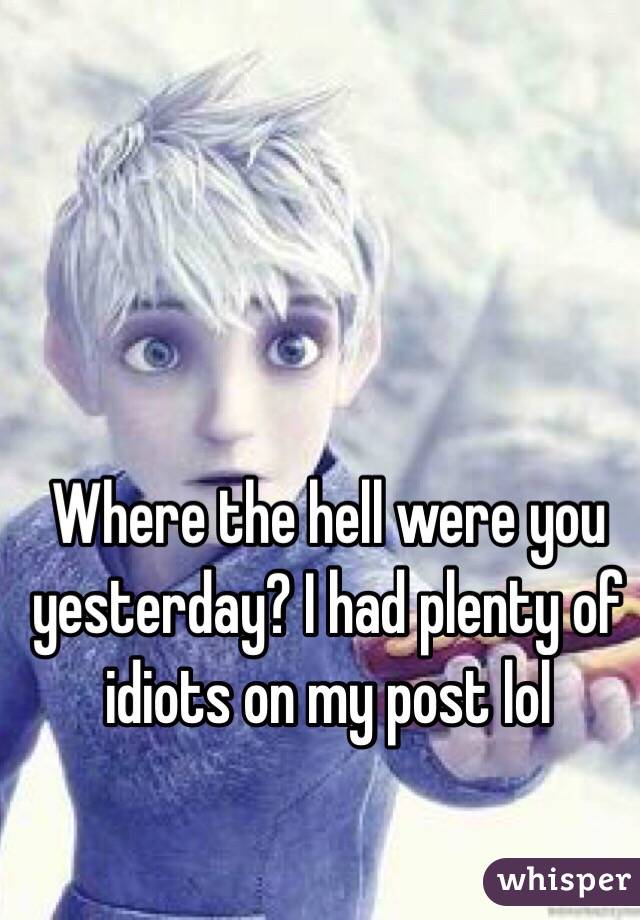 Where the hell were you yesterday? I had plenty of idiots on my post lol