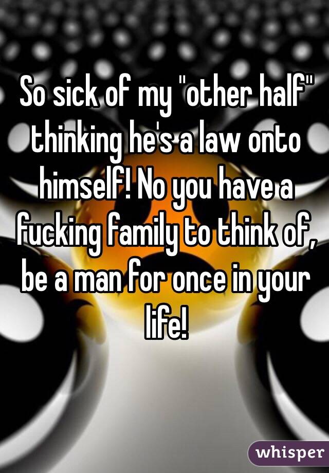So sick of my "other half" thinking he's a law onto himself! No you have a fucking family to think of, be a man for once in your life! 