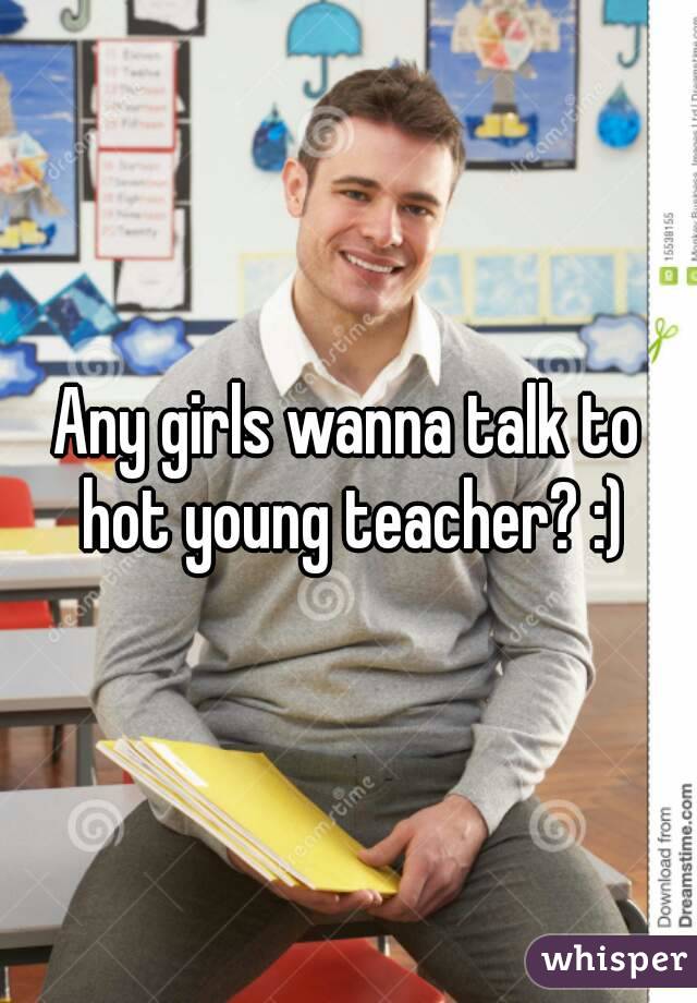 Any girls wanna talk to hot young teacher? :)