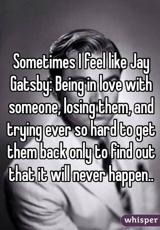 Sometimes I feel like Jay Gatsby: Being in love with someone, losing them, and trying ever so hard to get them back only to find out that it will never happen..