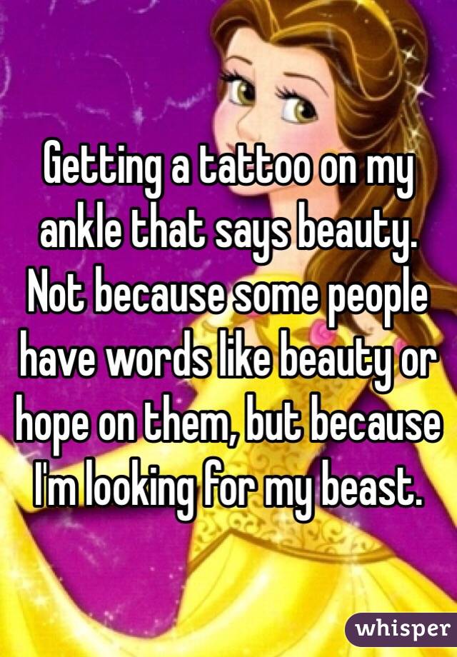 Getting a tattoo on my ankle that says beauty. Not because some people have words like beauty or hope on them, but because I'm looking for my beast. 