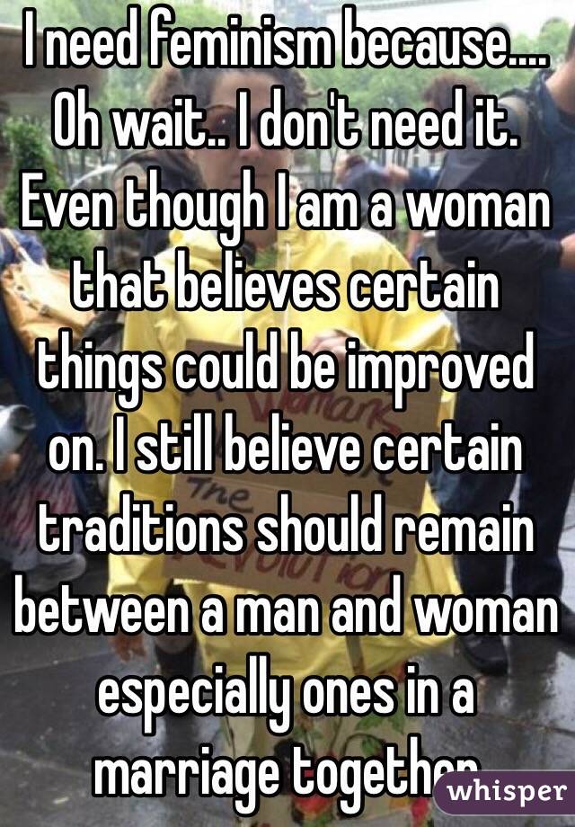 I need feminism because....
Oh wait.. I don't need it. 
Even though I am a woman that believes certain things could be improved on. I still believe certain traditions should remain between a man and woman especially ones in a marriage together