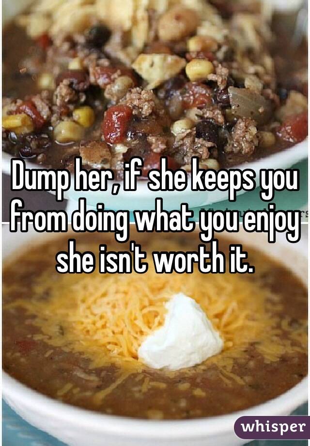 Dump her, if she keeps you from doing what you enjoy she isn't worth it.