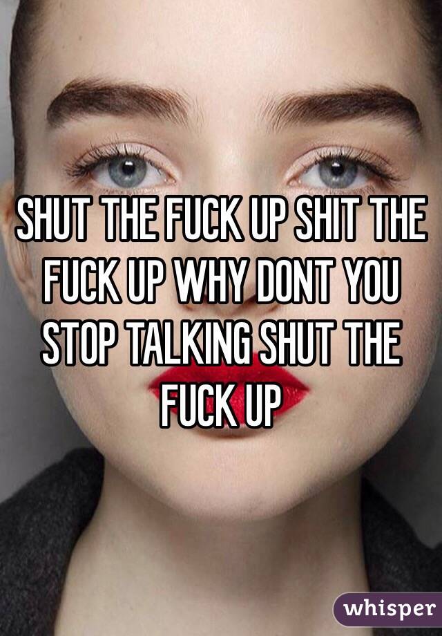 SHUT THE FUCK UP SHIT THE FUCK UP WHY DONT YOU STOP TALKING SHUT THE FUCK UP
