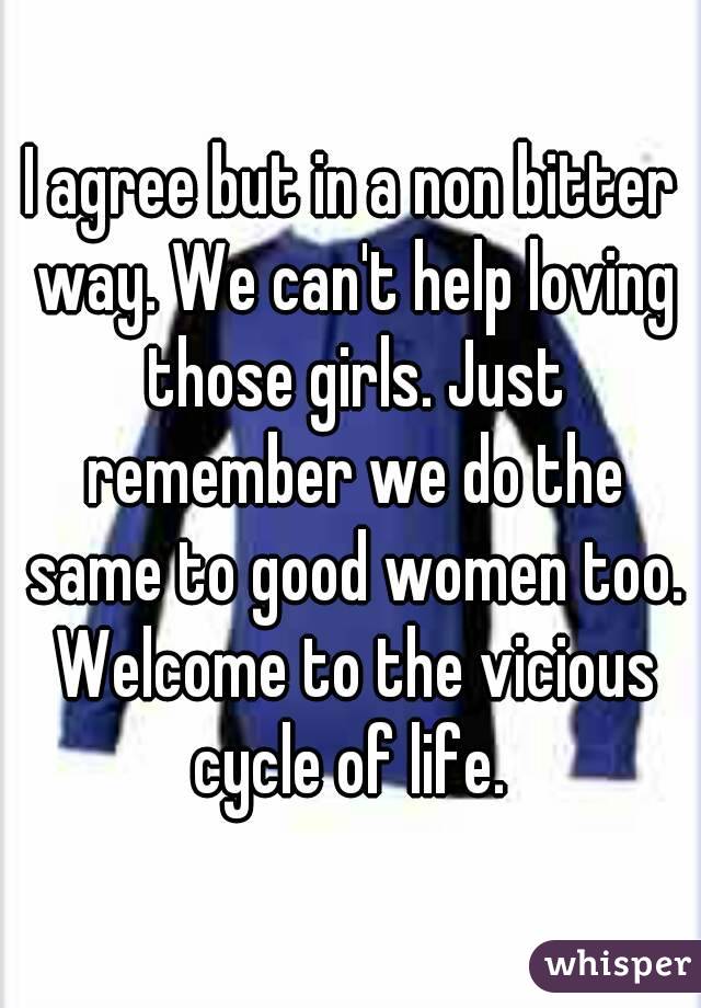 I agree but in a non bitter way. We can't help loving those girls. Just remember we do the same to good women too. Welcome to the vicious cycle of life. 
