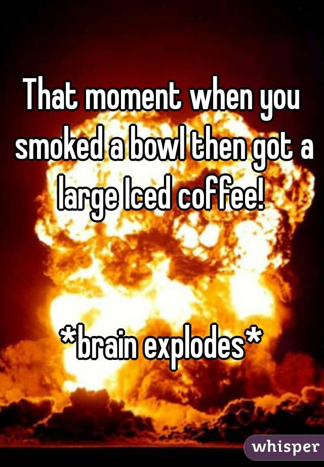 That moment when you smoked a bowl then got a large Iced coffee! 


*brain explodes*