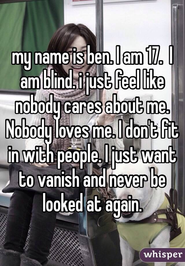 my name is ben. I am 17.  I am blind. i just feel like nobody cares about me. Nobody loves me. I don't fit in with people. I just want to vanish and never be looked at again.