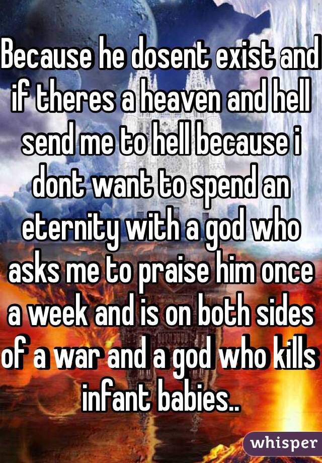 Because he dosent exist and if theres a heaven and hell send me to hell because i dont want to spend an eternity with a god who asks me to praise him once a week and is on both sides of a war and a god who kills infant babies..