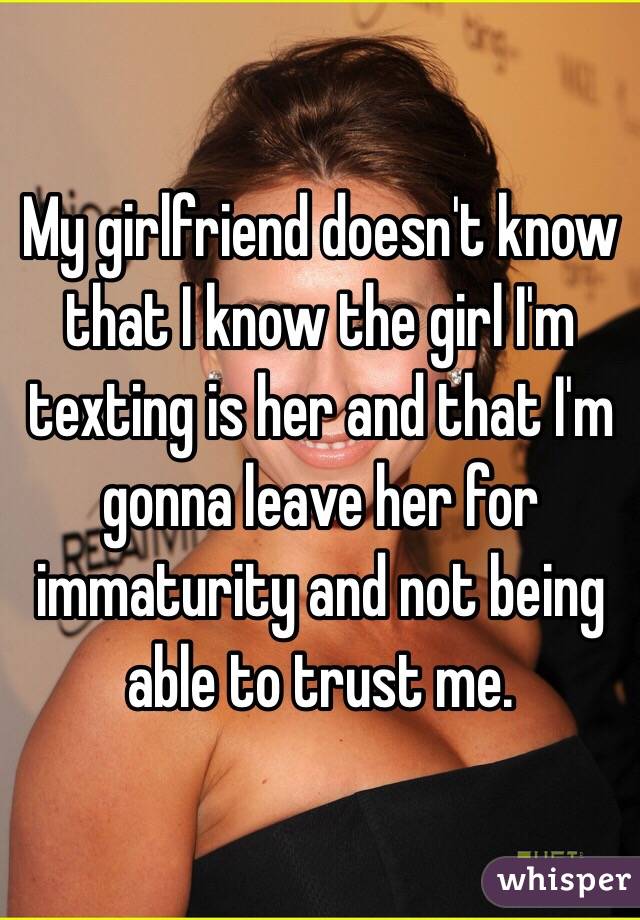 My girlfriend doesn't know that I know the girl I'm texting is her and that I'm gonna leave her for immaturity and not being able to trust me. 