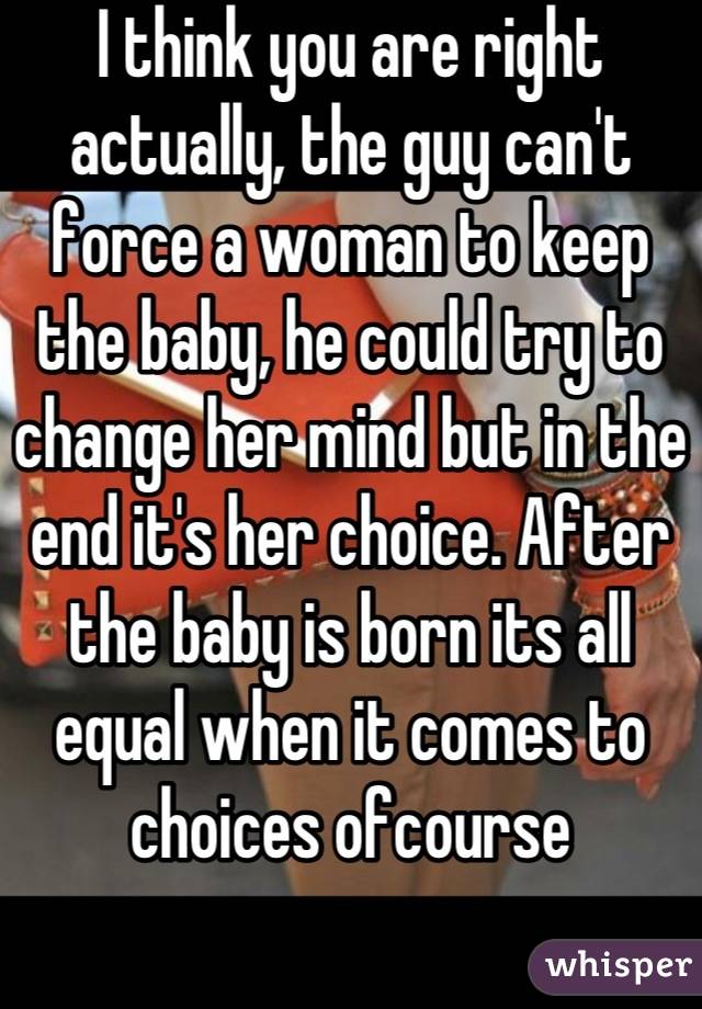 I think you are right actually, the guy can't force a woman to keep the baby, he could try to change her mind but in the end it's her choice. After the baby is born its all equal when it comes to choices ofcourse