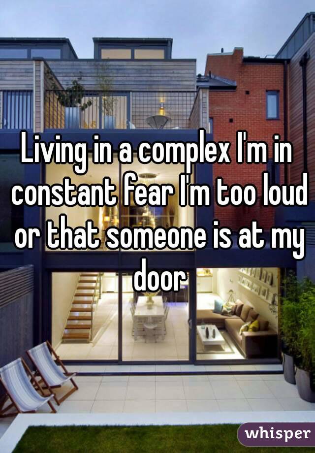 Living in a complex I'm in constant fear I'm too loud or that someone is at my door