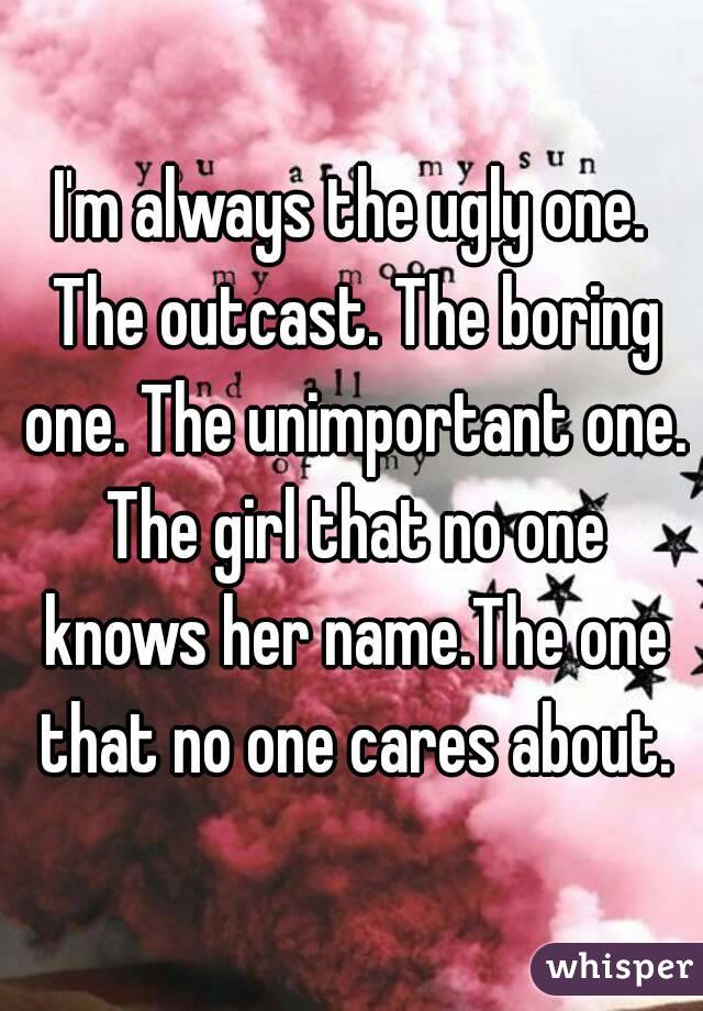I'm always the ugly one. The outcast. The boring one. The unimportant one. The girl that no one knows her name.The one that no one cares about.