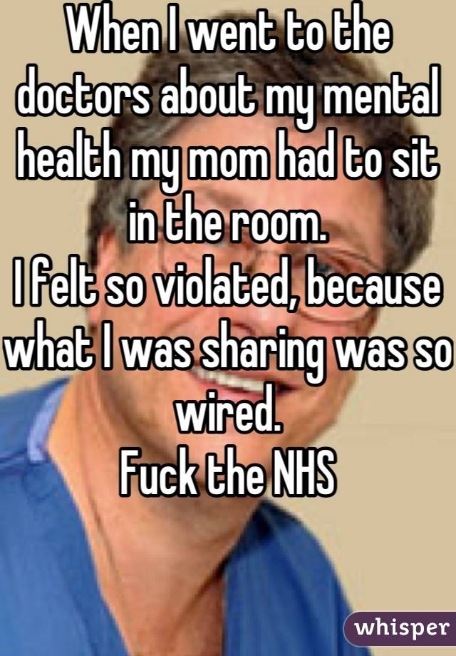 When I went to the doctors about my mental health my mom had to sit in the room. 
I felt so violated, because what I was sharing was so wired.
Fuck the NHS