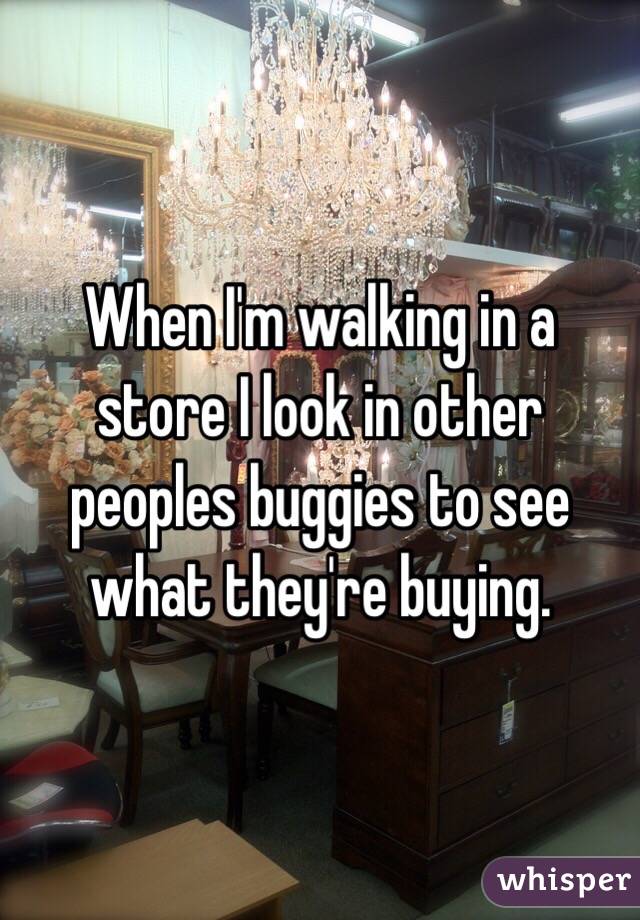 When I'm walking in a store I look in other peoples buggies to see what they're buying. 