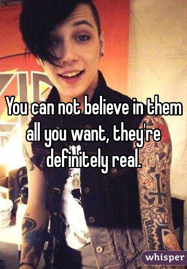You can not believe in them all you want, they're definitely real.