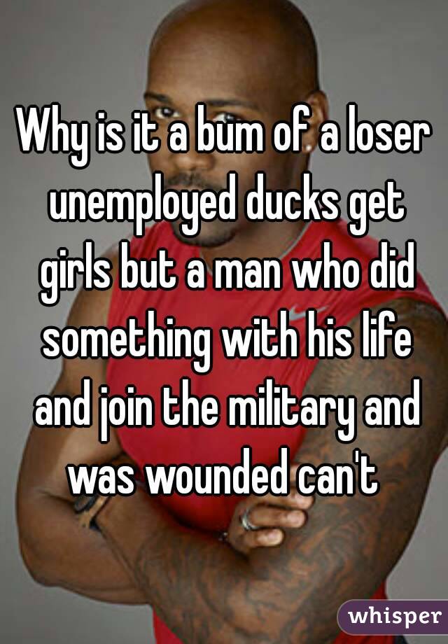Why is it a bum of a loser unemployed ducks get girls but a man who did something with his life and join the military and was wounded can't 