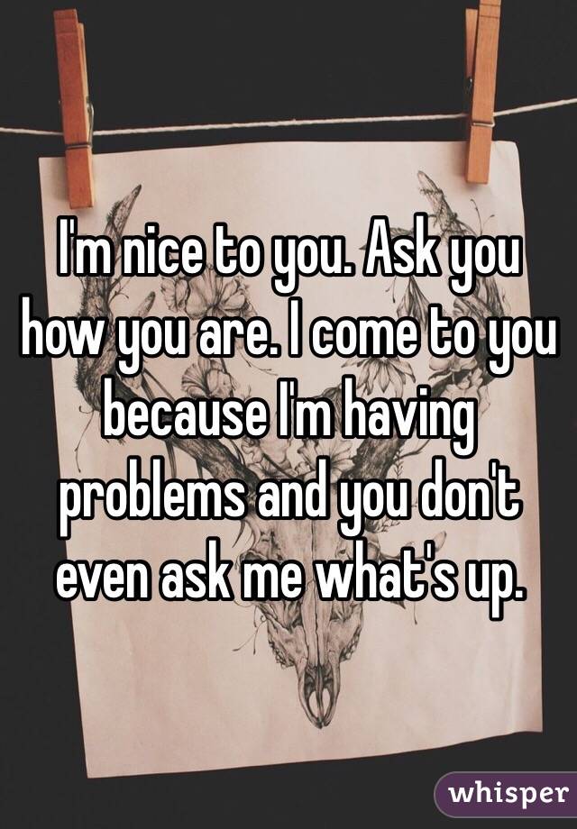 I'm nice to you. Ask you how you are. I come to you because I'm having problems and you don't even ask me what's up.